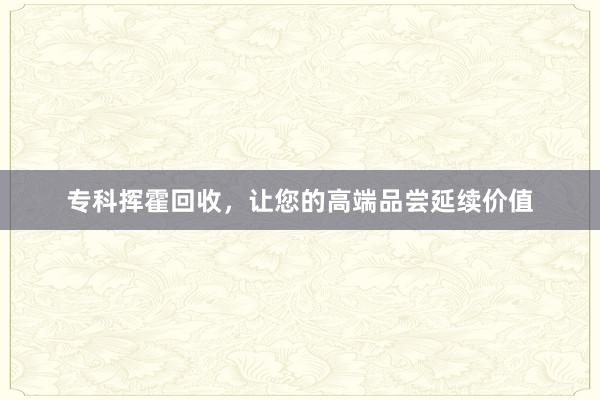 专科挥霍回收，让您的高端品尝延续价值