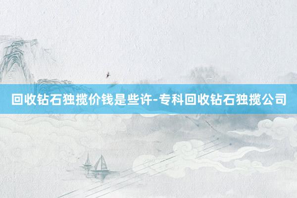 回收钻石独揽价钱是些许-专科回收钻石独揽公司