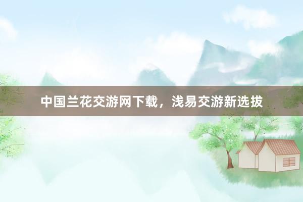 中国兰花交游网下载，浅易交游新选拔