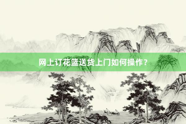 网上订花篮送货上门如何操作？